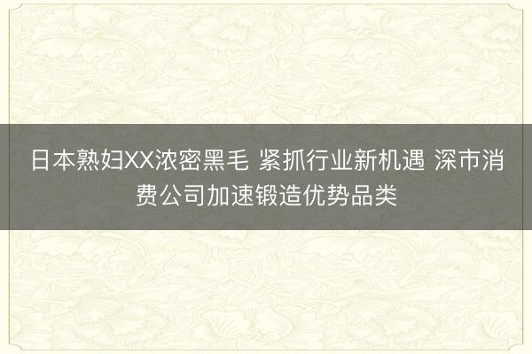 日本熟妇XX浓密黑毛 紧抓行业新机遇 深市消费公司加速锻造优势品类