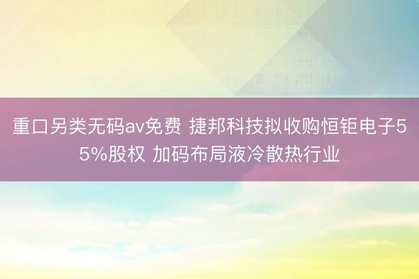 重口另类无码av免费 捷邦科技拟收购恒钜电子55%股权 加码布局液冷散热行业
