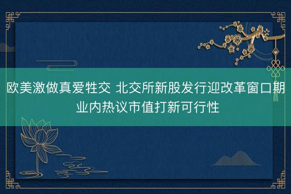 欧美激做真爱牲交 北交所新股发行迎改革窗口期 业内热议市值打新可行性
