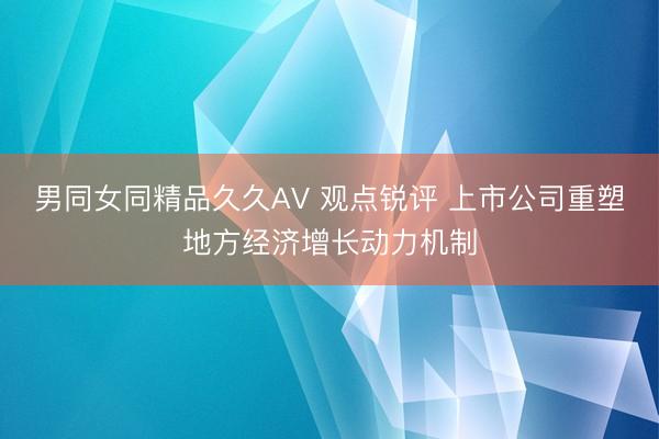 男同女同精品久久AV 观点锐评 上市公司重塑地方经济增长动力机制