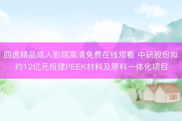 四虎精品成人影院高清免费在线观看 中研股份拟约12亿元投建PEEK材料及原料一体化项目