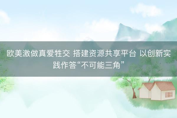 欧美激做真爱牲交 搭建资源共享平台 以创新实践作答“不可能三角”