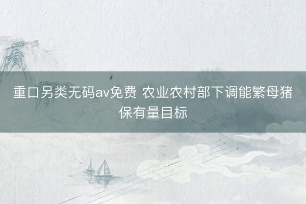重口另类无码av免费 农业农村部下调能繁母猪保有量目标
