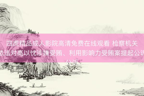 四虎精品成人影院高清免费在线观看 检察机关依法对高以忱涉嫌受贿、利用影响力受贿案提起公诉