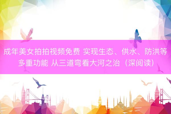 成年美女拍拍视频免费 实现生态、供水、防洪等多重功能 从三道弯看大河之治（深阅读）