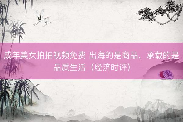 成年美女拍拍视频免费 出海的是商品，承载的是品质生活（经济时评）