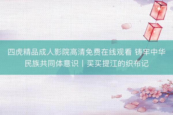 四虎精品成人影院高清免费在线观看 铸牢中华民族共同体意识丨买买提江的织布记