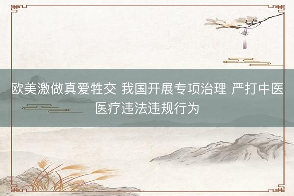 欧美激做真爱牲交 我国开展专项治理 严打中医医疗违法违规行为
