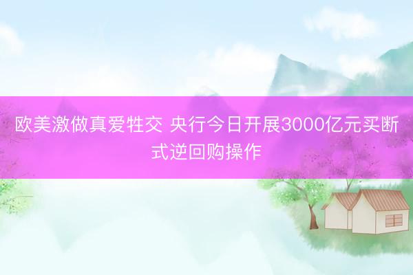 欧美激做真爱牲交 央行今日开展3000亿元买断式逆回购操作