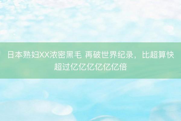 日本熟妇XX浓密黑毛 再破世界纪录，比超算快超过亿亿亿亿亿亿倍