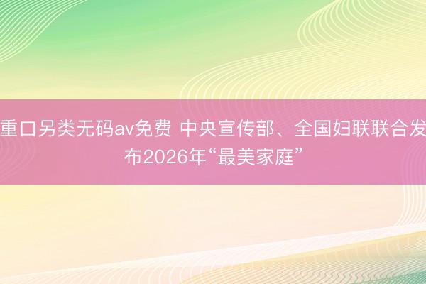 重口另类无码av免费 中央宣传部、全国妇联联合发布2026年“最美家庭”