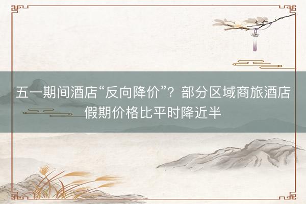 五一期间酒店“反向降价”？部分区域商旅酒店假期价格比平时降近半