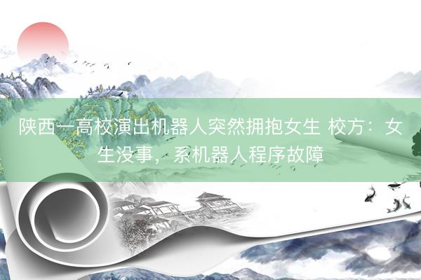 陕西一高校演出机器人突然拥抱女生 校方：女生没事，系机器人程序故障