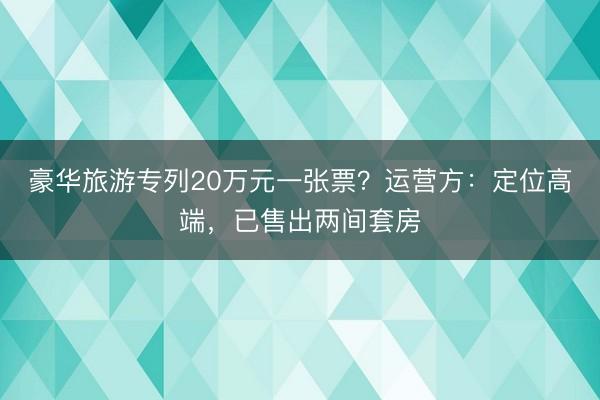 豪华旅游专列20万元一张票？运营方：定位高端，已售出两间套房