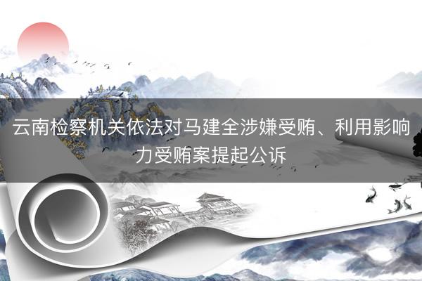 云南检察机关依法对马建全涉嫌受贿、利用影响力受贿案提起公诉