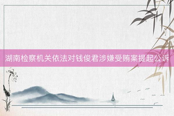 湖南检察机关依法对钱俊君涉嫌受贿案提起公诉