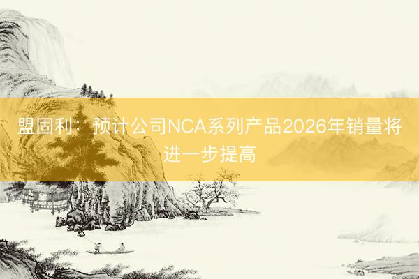 盟固利：预计公司NCA系列产品2026年销量将进一步提高