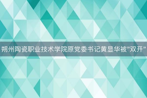 朔州陶瓷职业技术学院原党委书记黄显华被"双开"