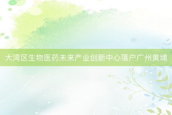 大湾区生物医药未来产业创新中心落户广州黄埔