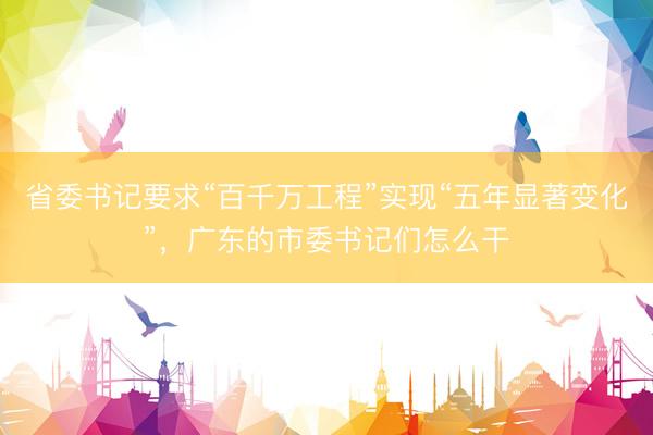 省委书记要求“百千万工程”实现“五年显著变化”，广东的市委书记们怎么干