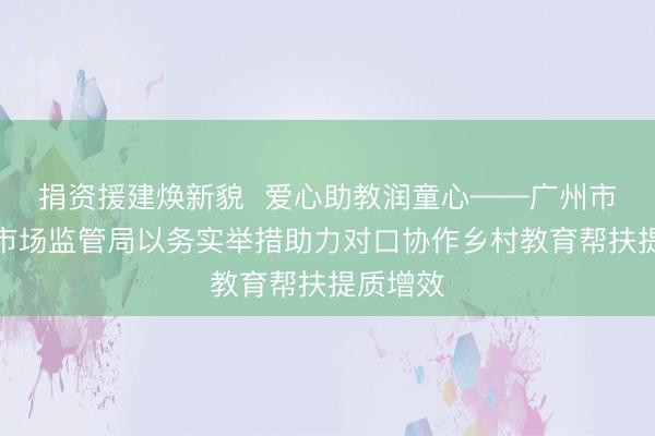 捐资援建焕新貌  爱心助教润童心——广州市越秀区市场监管局以务实举措助力对口协作乡村教育帮扶提质增效