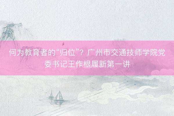 何为教育者的“归位”？广州市交通技师学院党委书记王作根履新第一讲