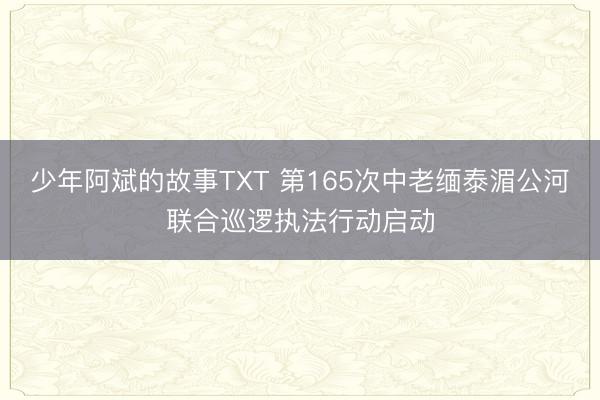 少年阿斌的故事TXT 第165次中老缅泰湄公河联合巡逻执法行动启动