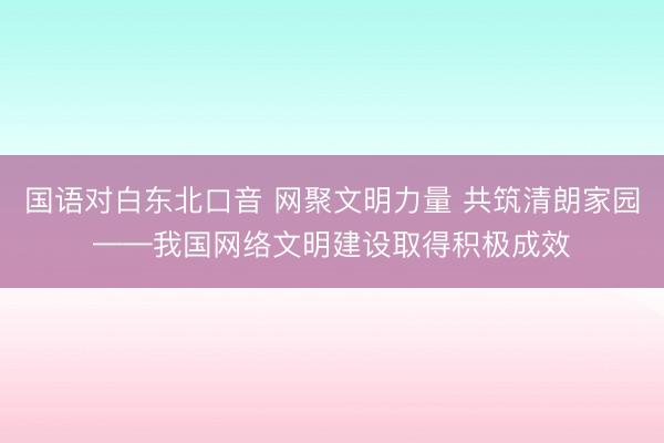 国语对白东北口音 网聚文明力量 共筑清朗家园——我国网络文明建设取得积极成效