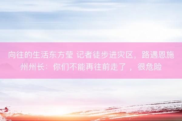 向往的生活东方莹 记者徒步进灾区，路遇恩施州州长：你们不能再往前走了 ，很危险