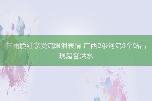 甘雨脸红享受流眼泪表情 广西2条河流3个站出现超警洪水