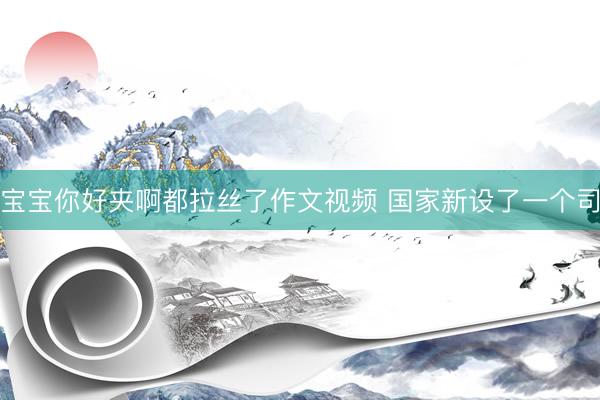 宝宝你好夹啊都拉丝了作文视频 国家新设了一个司