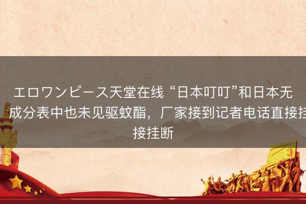 エロワンピース天堂在线 “日本叮叮”和日本无关，成分表中也未见驱蚊酯，厂家接到记者电话直接挂断