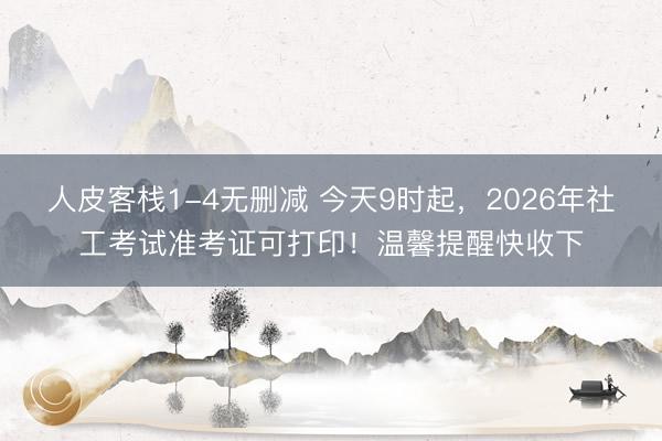 人皮客栈1-4无删减 今天9时起，2026年社工考试准考证可打印！温馨提醒快收下