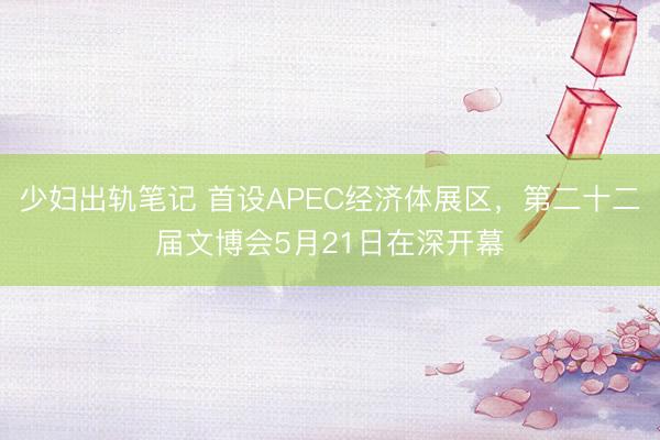 少妇出轨笔记 首设APEC经济体展区，第二十二届文博会5月21日在深开幕
