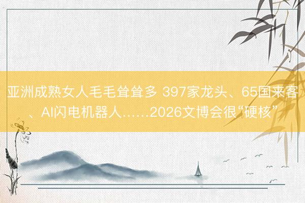 亚洲成熟女人毛毛耸耸多 397家龙头、65国来客、AI闪电机器人……2026文博会很“硬核”