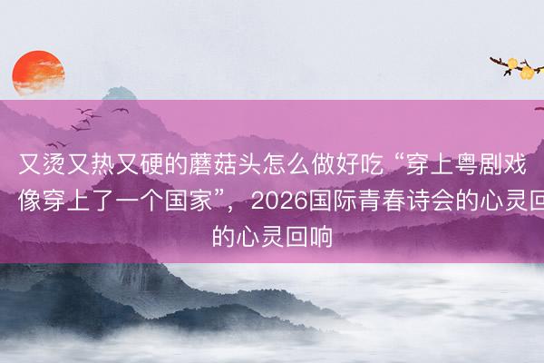 又烫又热又硬的蘑菇头怎么做好吃 “穿上粤剧戏服，像穿上了一个国家”，2026国际青春诗会的心灵回响