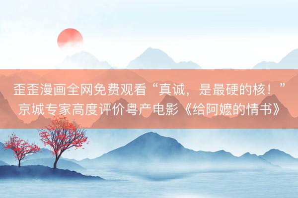 歪歪漫画全网免费观看 “真诚，是最硬的核！”京城专家高度评价粤产电影《给阿嬷的情书》