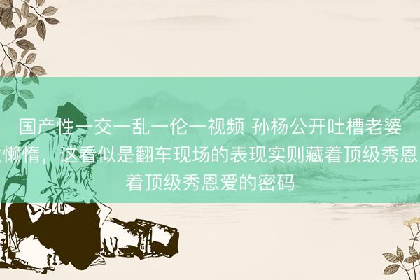 国产性一交一乱一伦一视频 孙杨公开吐槽老婆张豆豆太懒惰，这看似是翻车现场的表现实则藏着顶级秀恩爱的密码