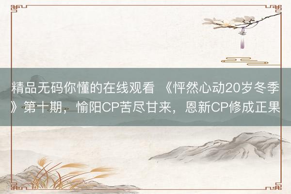精品无码你懂的在线观看 《怦然心动20岁冬季》第十期，愉阳CP苦尽甘来，恩新CP修成正果