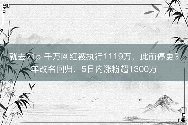 就去21p 千万网红被执行1119万，此前停更3年改名回归，5日内涨粉超1300万