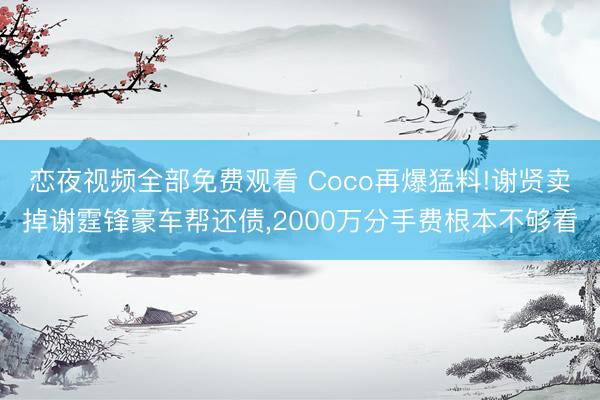 恋夜视频全部免费观看 Coco再爆猛料!谢贤卖掉谢霆锋豪车帮还债，2000万分手费根本不够看