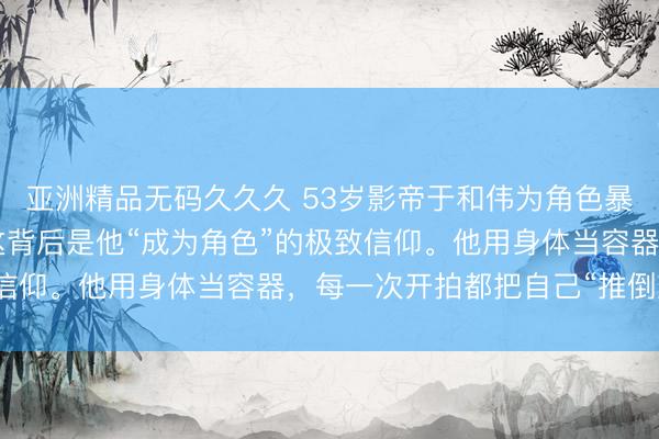 亚洲精品无码久久久 53岁影帝于和伟为角色暴瘦20斤、漂白头发，这背后是他“成为角色”的极致信仰。他用身体当容器，每一次开拍都把自己“推倒重来”