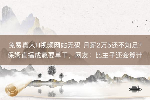 免费真人H视频网站无码 月薪2万5还不知足？保姆直播成瘾要单干，网友：比主子还会算计