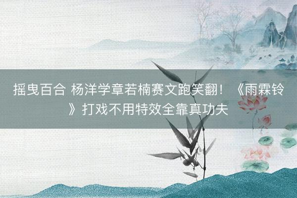 摇曳百合 杨洋学章若楠赛文跑笑翻！《雨霖铃》打戏不用特效全靠真功夫