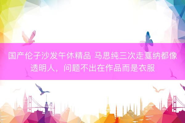 国产伦孑沙发午休精品 马思纯三次走戛纳都像透明人，问题不出在作品而是衣服