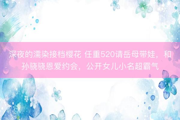 深夜的濡染接档樱花 任重520请岳母带娃，和孙骁骁恩爱约会，公开女儿小名超霸气