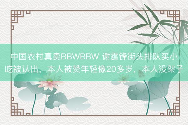 中国农村真卖BBWBBW 谢霆锋街头排队买小吃被认出，本人被赞年轻像20多岁，本人没架子