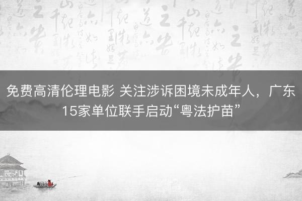 免费高清伦理电影 关注涉诉困境未成年人，广东15家单位联手启动“粤法护苗”
