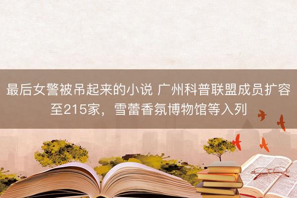 最后女警被吊起来的小说 广州科普联盟成员扩容至215家，雪蕾香氛博物馆等入列