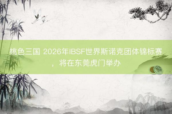 桃色三国 2026年IBSF世界斯诺克团体锦标赛，将在东莞虎门举办